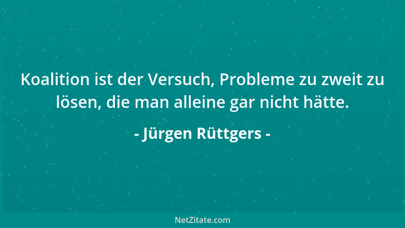 Jürgen Rüttgers - Koalition ist der Versuch, Probleme zu zweit zu lösen, die man alleine gar nicht hätte....