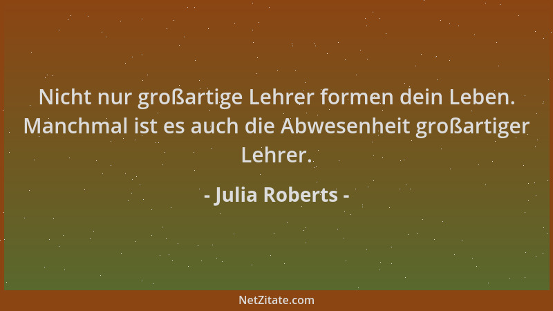 Julia Roberts - Nicht nur großartige Lehrer formen dein Leben. Manchmal ist es auch die Abwesenheit großartiger Lehrer....