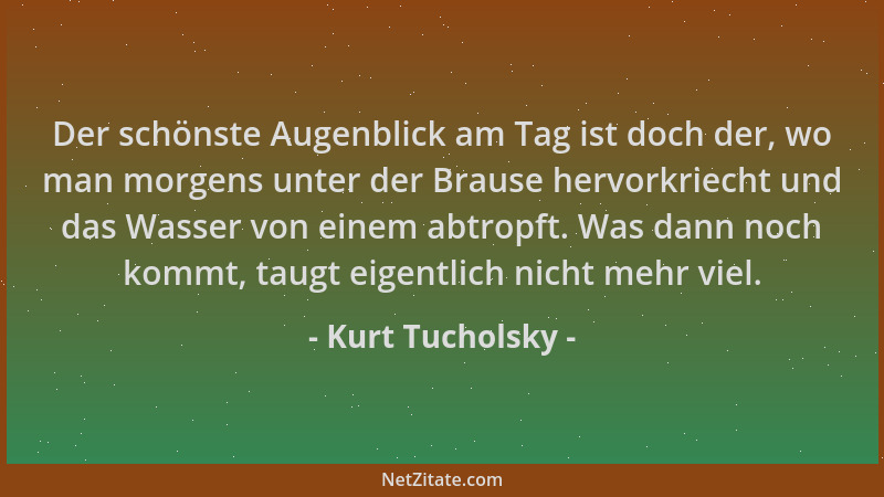 Kurt Tucholsky - Der schönste Augenblick am Tag ist doch der, wo man morgens unter der Brause hervorkriecht und das Wasser...