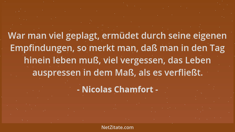 Nicolas Chamfort - War man viel geplagt, ermüdet durch seine eigenen Empfindungen, so merkt man, daß man in den Tag hinein...