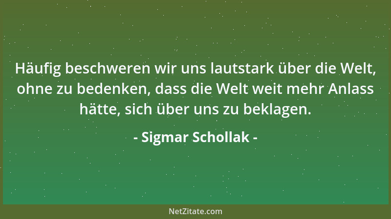 Sigmar Schollak - Häufig beschweren wir uns lautstark über die Welt, ohne zu bedenken, dass die Welt weit mehr Anlass hätte...