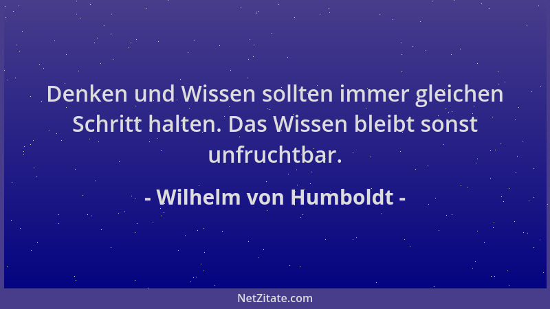 Wilhelm von Humboldt - Denken und Wissen sollten immer gleichen Schritt halten. Das Wissen bleibt sonst unfruchtbar....