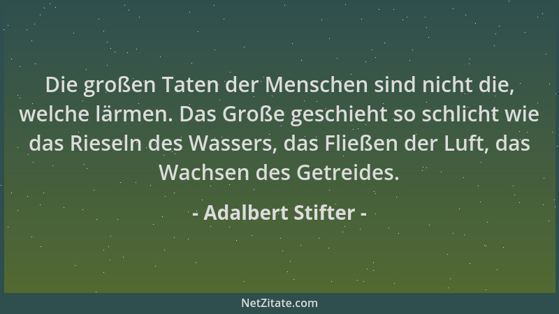 Adalbert Stifter - Die großen Taten der Menschen sind nicht die, welche lärmen. Das Große geschieht so schlicht wie das Rie...
