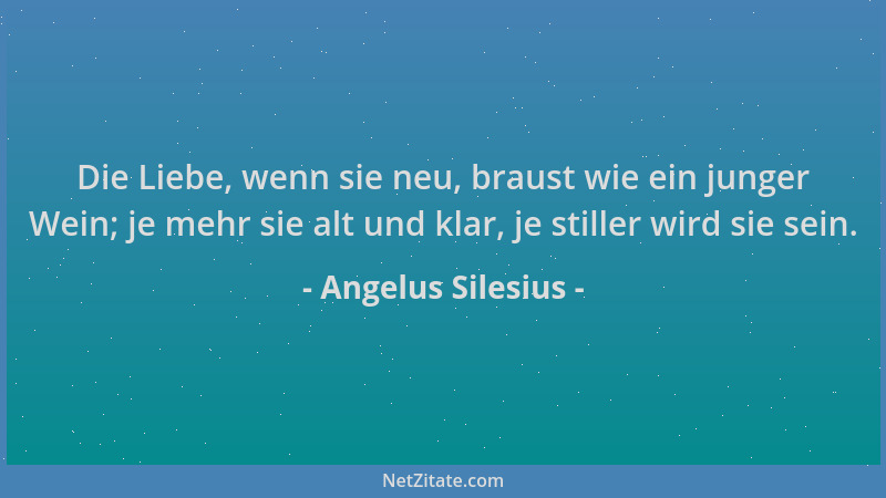 Angelus Silesius - Die Liebe, wenn sie neu, braust wie ein junger Wein; je mehr sie alt und klar, je stiller wird sie sein....