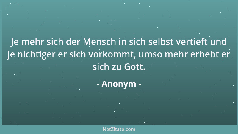 Anonym - Je mehr sich der Mensch in sich selbst vertieft und je nichtiger er sich vorkommt, umso mehr erhebt er sich zu Got...