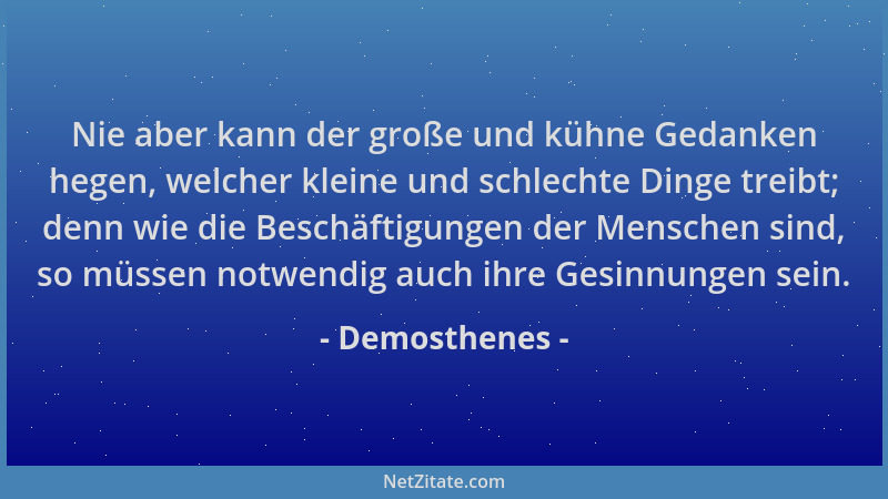 Demosthenes - Nie aber kann der große und kühne Gedanken hegen, welcher kleine und schlechte Dinge treibt; denn wie die Bes...