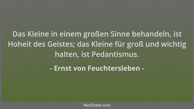 Ernst von Feuchtersleben - Das Kleine in einem großen Sinne behandeln, ist Hoheit des Geistes; das Kleine für groß und wich...