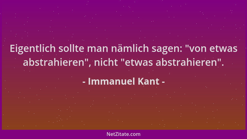Immanuel Kant - Eigentlich sollte man nämlich sagen:  "von etwas abstrahieren ", nicht  "etwas abstrahieren "....