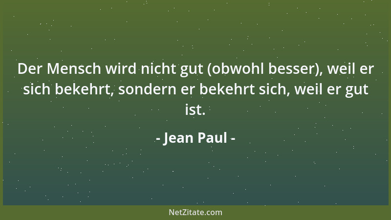 Jean Paul - Der Mensch wird nicht gut (obwohl besser), weil er sich bekehrt, sondern er bekehrt sich, weil er gut ist....