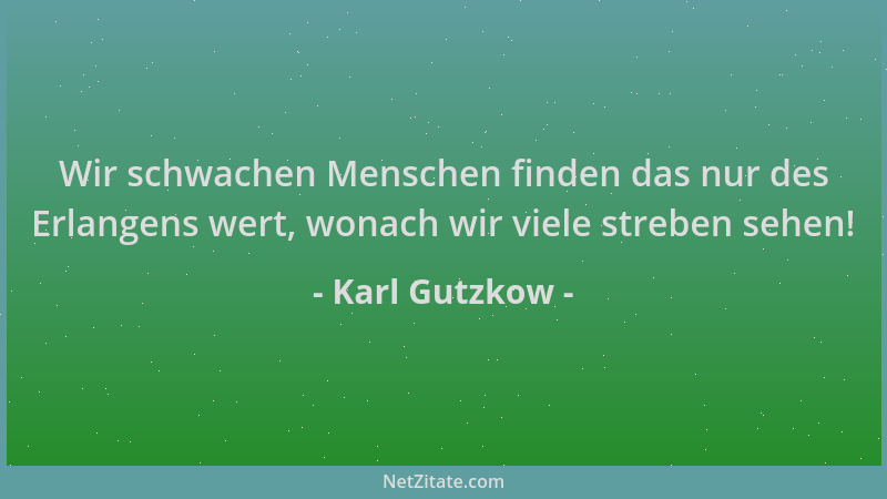 Karl Gutzkow - Wir schwachen Menschen finden das nur des Erlangens wert, wonach wir viele streben sehen!...
