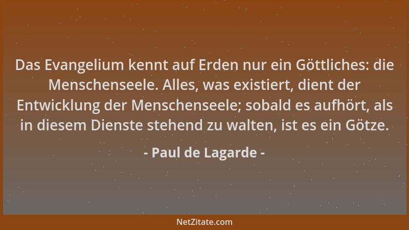 Paul de Lagarde - Das Evangelium kennt auf Erden nur ein Göttliches: die Menschenseele. Alles, was existiert, dient der Ent...