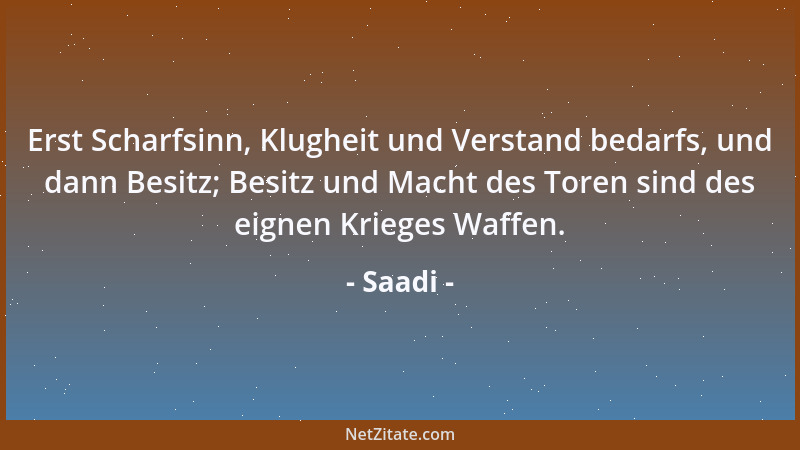 Saadi - Erst Scharfsinn, Klugheit und Verstand bedarfs, und dann Besitz; Besitz und Macht des Toren sind des eignen Krieges...