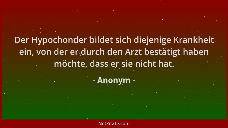 Anonym - Der Hypochonder bildet sich diejenige Krankheit ein, von der er durch den Arzt bestätigt haben möchte, dass er sie...