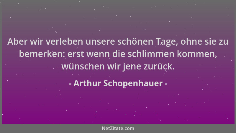 Arthur Schopenhauer - Aber wir verleben unsere schönen Tage, ohne sie zu bemerken: erst wenn die schlimmen kommen, wünschen...