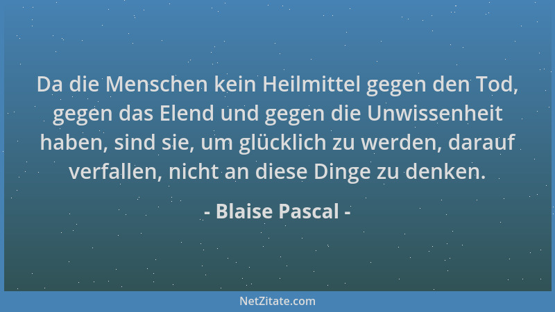 Blaise Pascal - Da die Menschen kein Heilmittel gegen den Tod, gegen das Elend und gegen die Unwissenheit haben, sind sie,...