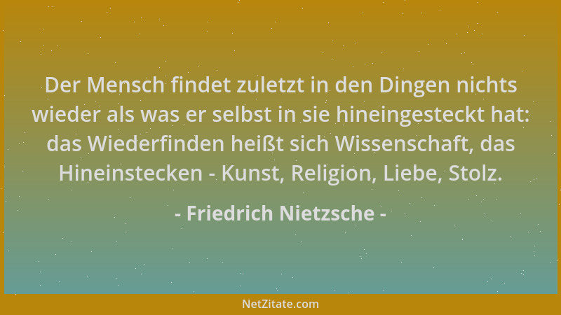 Friedrich Nietzsche - Der Mensch findet zuletzt in den Dingen nichts wieder als was er selbst in sie hineingesteckt hat: da...
