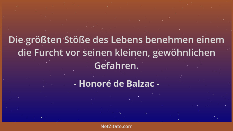 Honoré de Balzac - Die größten Stöße des Lebens benehmen einem die Furcht vor seinen kleinen, gewöhnlichen Gefahren....