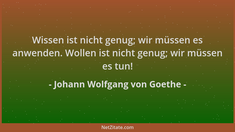 Johann Wolfgang von Goethe - Wissen ist nicht genug; wir müssen es anwenden. Wollen ist nicht genug; wir müssen es tun!...