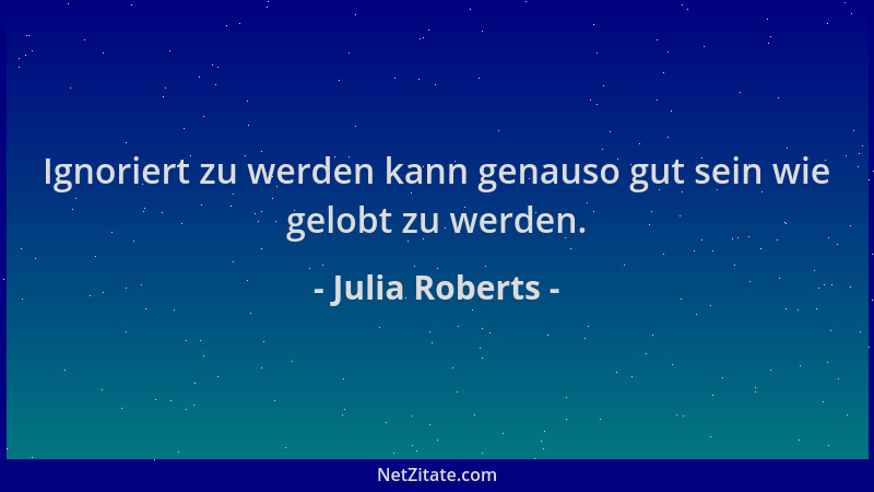 Julia Roberts - Ignoriert zu werden kann genauso gut sein wie gelobt zu werden....