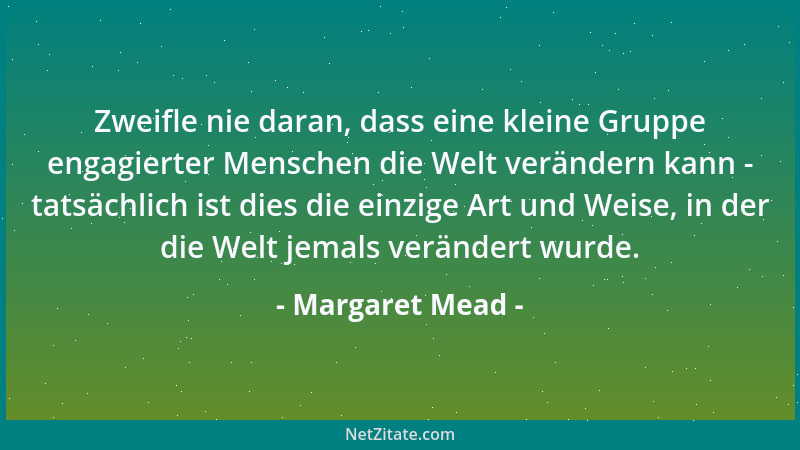 Margaret Mead - Zweifle nie daran, dass eine kleine Gruppe engagierter Menschen die Welt verändern kann - tatsächlich ist d...