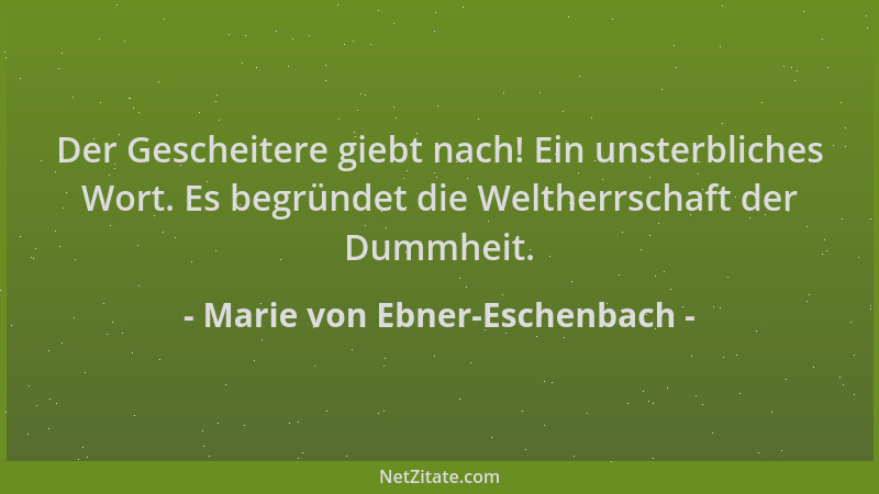 Marie von Ebner-Eschenbach - Der Gescheitere giebt nach! Ein unsterbliches Wort. Es begründet die Weltherrschaft der Dummhe...