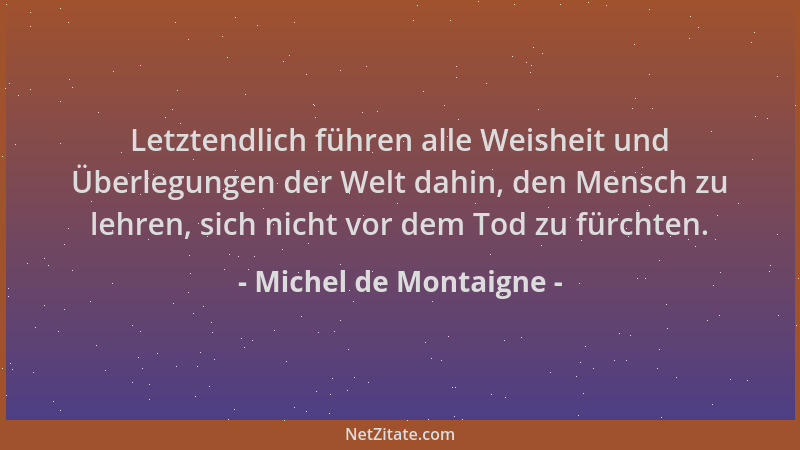 Michel de Montaigne - Letztendlich führen alle Weisheit und Überlegungen der Welt dahin, den Mensch zu lehren, sich nicht v...