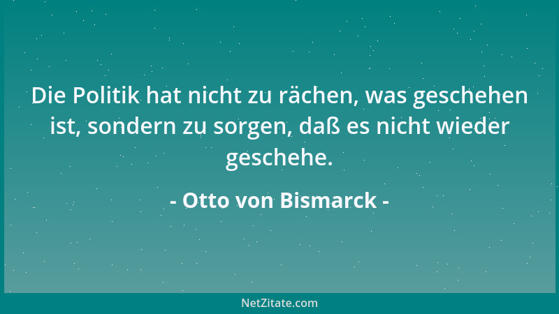 Otto von Bismarck - Die Politik hat nicht zu rächen, was geschehen ist, sondern zu sorgen, daß es nicht wieder geschehe....