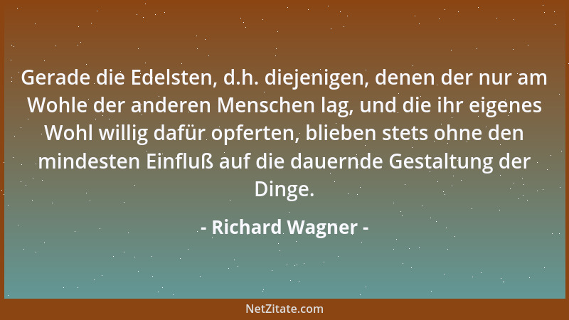 Richard Wagner - Gerade die Edelsten, d.h. diejenigen, denen der nur am Wohle der anderen Menschen lag, und die ihr eigenes...