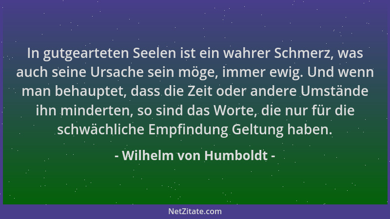 Wilhelm von Humboldt - In gutgearteten Seelen ist ein wahrer Schmerz, was auch seine Ursache sein möge, immer ewig. Und wen...