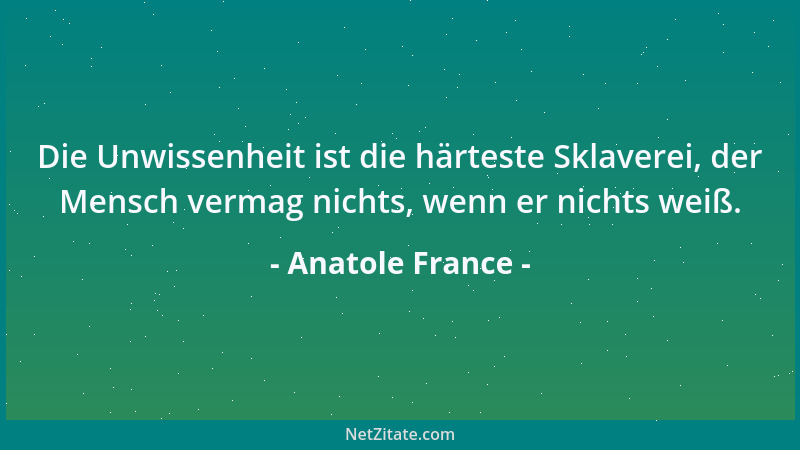 Anatole France - Die Unwissenheit ist die härteste Sklaverei, der Mensch vermag nichts, wenn er nichts weiß....