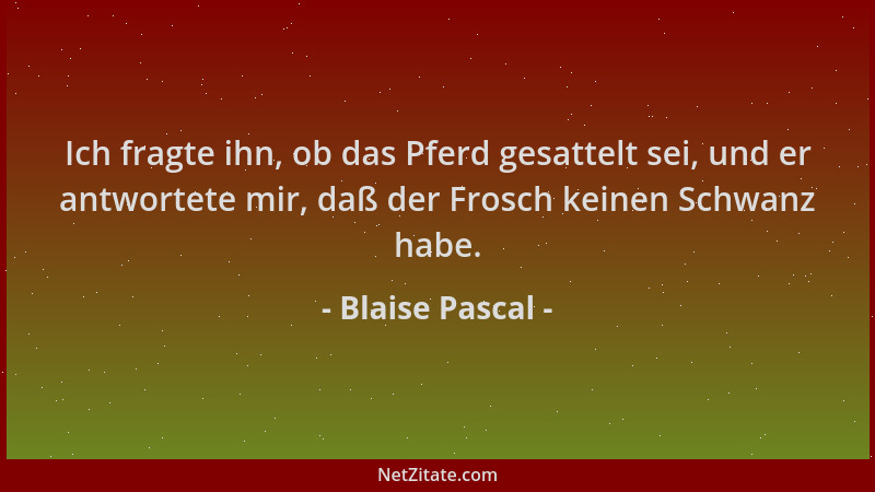 Blaise Pascal - Ich fragte ihn, ob das Pferd gesattelt sei, und er antwortete mir, daß der Frosch keinen Schwanz habe....