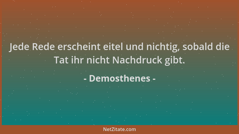 Demosthenes - Jede Rede erscheint eitel und nichtig, sobald die Tat ihr nicht Nachdruck gibt....