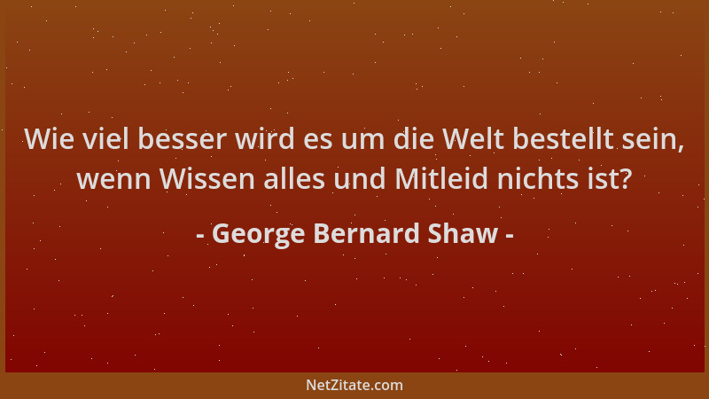 George Bernard Shaw - Wie viel besser wird es um die Welt bestellt sein, wenn Wissen alles und Mitleid nichts ist?...