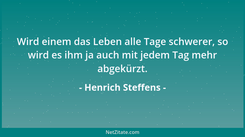 Henrich Steffens - Wird einem das Leben alle Tage schwerer, so wird es ihm ja auch mit jedem Tag mehr abgekürzt....