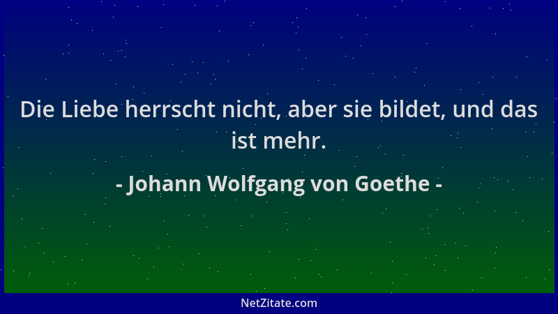 Johann Wolfgang von Goethe - Die Liebe herrscht nicht, aber sie bildet, und das ist mehr....