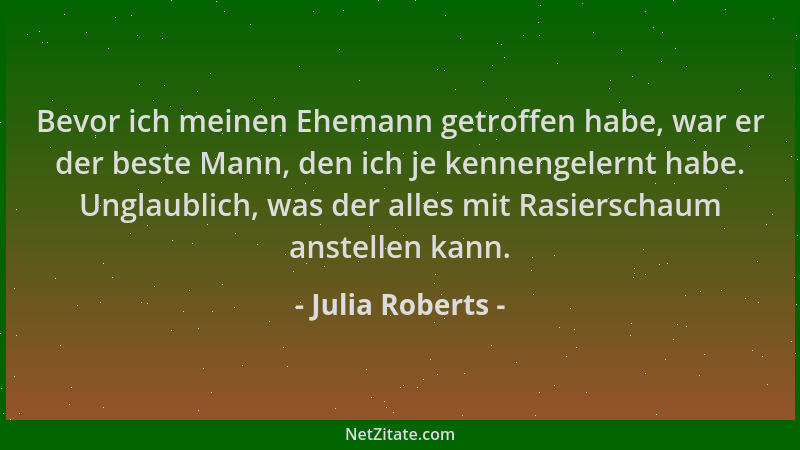 Julia Roberts - Bevor ich meinen Ehemann getroffen habe, war er der beste Mann, den ich je kennengelernt habe. Unglaublich,...