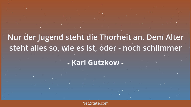 Karl Gutzkow - Nur der Jugend steht die Thorheit an. Dem Alter steht alles so, wie es ist, oder - noch schlimmer...