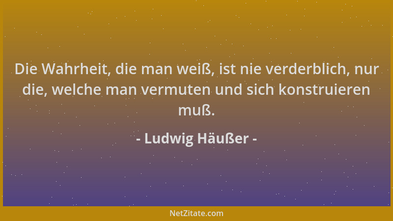 Ludwig Häußer - Die Wahrheit, die man weiß, ist nie verderblich, nur die, welche man vermuten und sich konstruieren muß....