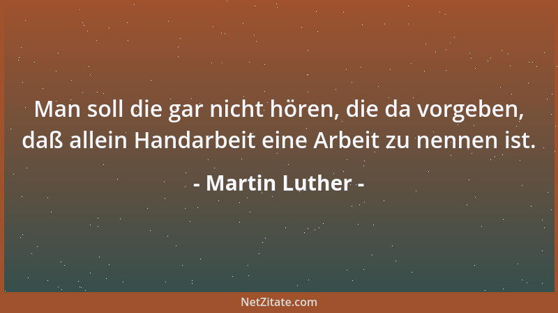 Martin Luther - Man soll die gar nicht hören, die da vorgeben, daß allein Handarbeit eine Arbeit zu nennen ist....