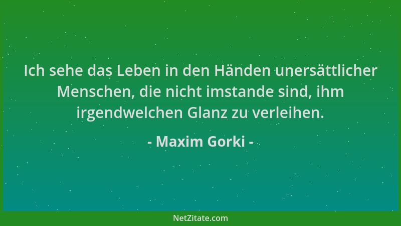 Maxim Gorki - Ich sehe das Leben in den Händen unersättlicher Menschen, die nicht imstande sind, ihm irgendwelchen Glanz zu...