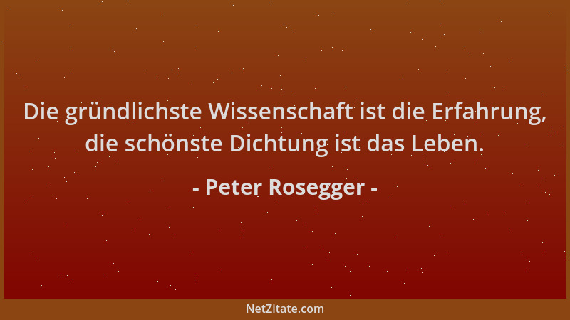 Peter Rosegger - Die gründlichste Wissenschaft ist die Erfahrung, die schönste Dichtung ist das Leben....