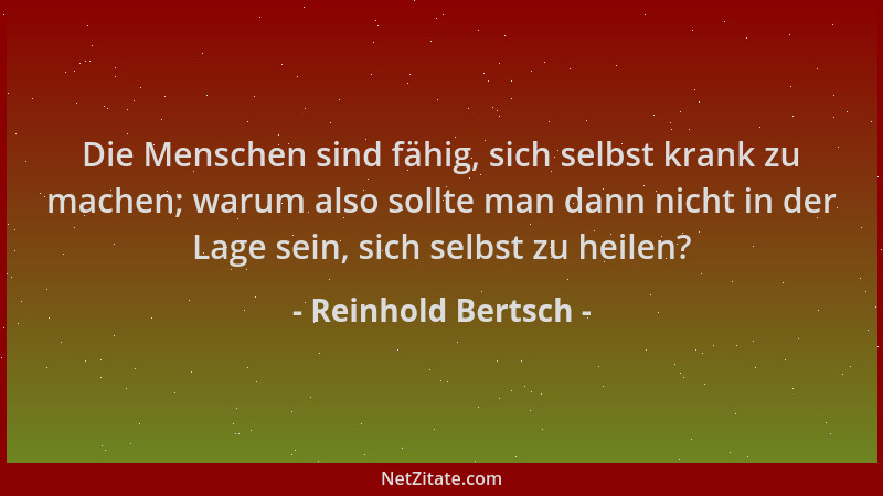 Reinhold Bertsch - Die Menschen sind fähig, sich selbst krank zu machen; warum also sollte man dann nicht in der Lage sein,...