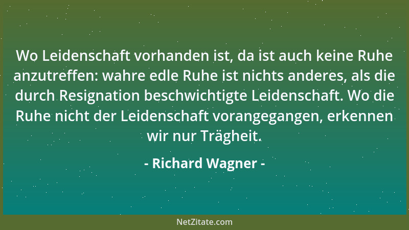 Richard Wagner - Wo Leidenschaft vorhanden ist, da ist auch keine Ruhe anzutreffen: wahre edle Ruhe ist nichts anderes, als...