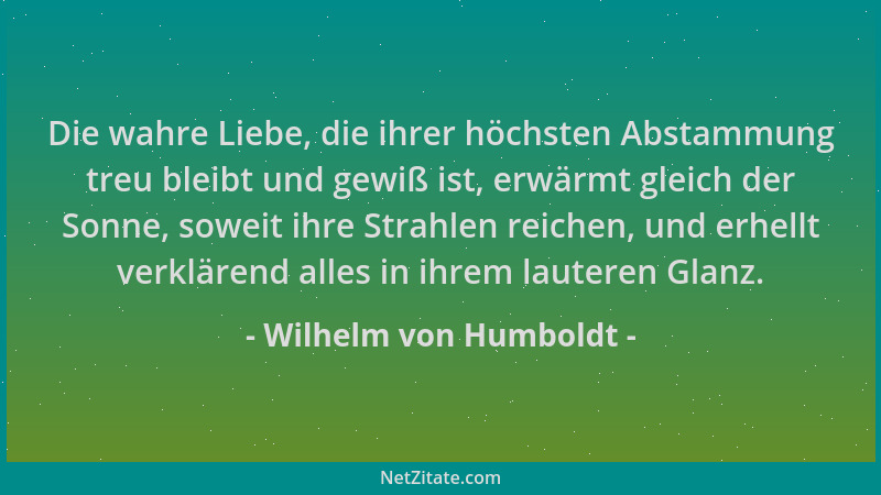 Wilhelm von Humboldt - Die wahre Liebe, die ihrer höchsten Abstammung treu bleibt und gewiß ist, erwärmt gleich der Sonne,...