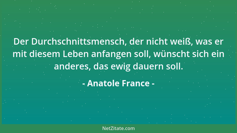 Anatole France - Der Durchschnittsmensch, der nicht weiß, was er mit diesem Leben anfangen soll, wünscht sich ein anderes,...