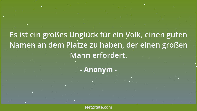Anonym - Es ist ein großes Unglück für ein Volk, einen guten Namen an dem Platze zu haben, der einen großen Mann erfordert....