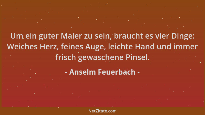 Anselm Feuerbach - Um ein guter Maler zu sein, braucht es vier Dinge: Weiches Herz, feines Auge, leichte Hand und immer fri...