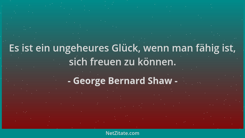 George Bernard Shaw - Es ist ein ungeheures Glück, wenn man fähig ist, sich freuen zu können....