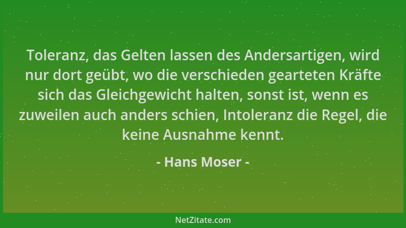 Hans Moser - Toleranz, das Gelten lassen des Andersartigen, wird nur dort geübt, wo die verschieden gearteten Kräfte sich d...