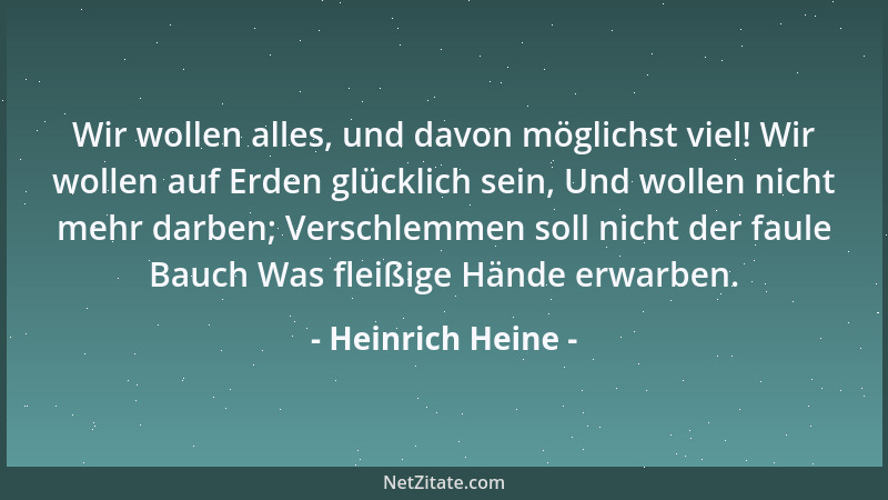 Heinrich Heine - Wir wollen alles, und davon möglichst viel! Wir wollen auf Erden glücklich sein, Und wollen nicht mehr dar...